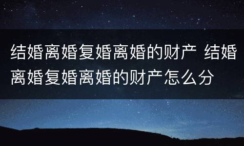 结婚离婚复婚离婚的财产 结婚离婚复婚离婚的财产怎么分