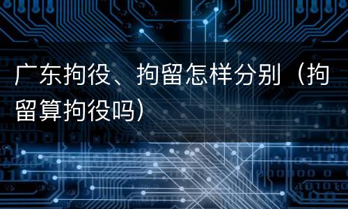 广东拘役、拘留怎样分别（拘留算拘役吗）