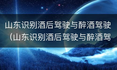 山东识别酒后驾驶与醉酒驾驶（山东识别酒后驾驶与醉酒驾驶的标准）