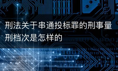 刑法关于串通投标罪的刑事量刑档次是怎样的