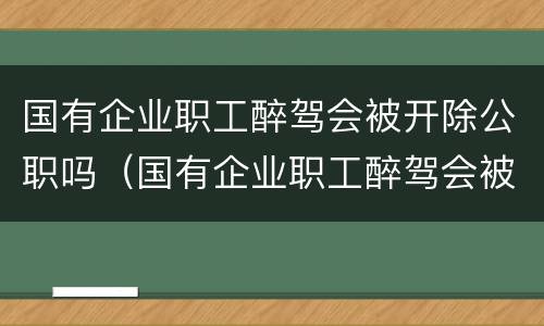 国有企业职工醉驾会被开除公职吗（国有企业职工醉驾会被开除公职吗知乎）