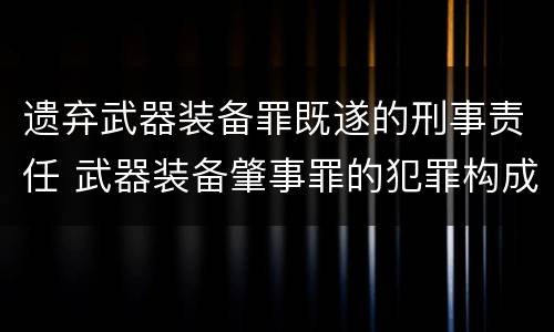 遗弃武器装备罪既遂的刑事责任 武器装备肇事罪的犯罪构成
