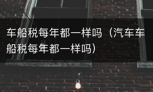 车船税每年都一样吗（汽车车船税每年都一样吗）