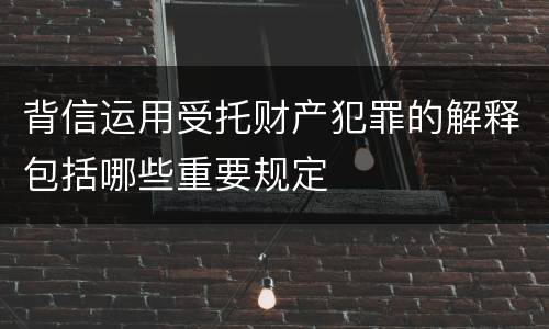 背信运用受托财产犯罪的解释包括哪些重要规定