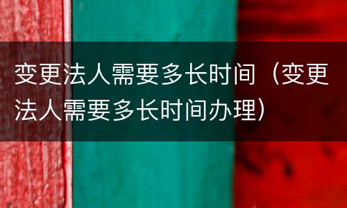变更法人需要多长时间（变更法人需要多长时间办理）