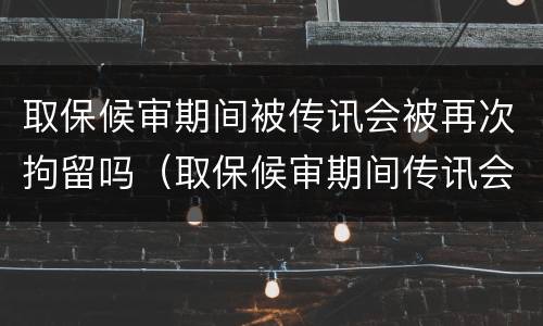 取保候审期间被传讯会被再次拘留吗（取保候审期间传讯会被关起来吗?）