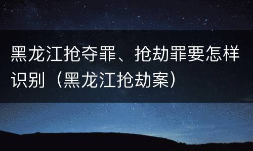 黑龙江抢夺罪、抢劫罪要怎样识别（黑龙江抢劫案）