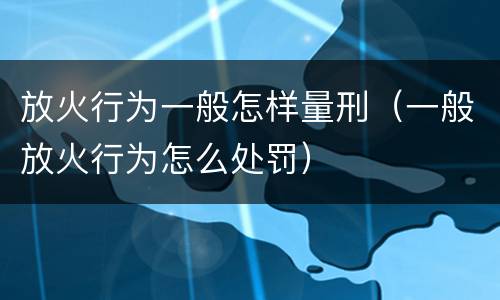 放火行为一般怎样量刑（一般放火行为怎么处罚）
