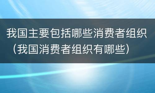 我国主要包括哪些消费者组织（我国消费者组织有哪些）