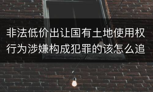 非法低价出让国有土地使用权行为涉嫌构成犯罪的该怎么追究刑事责任