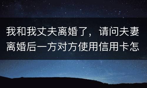 我和我丈夫离婚了，请问夫妻离婚后一方对方使用信用卡怎么办