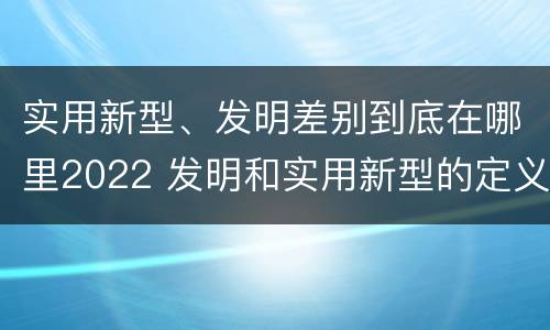实用新型、发明差别到底在哪里2022 发明和实用新型的定义