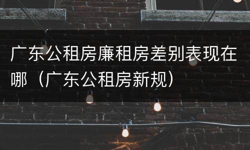 广东公租房廉租房差别表现在哪（广东公租房新规）