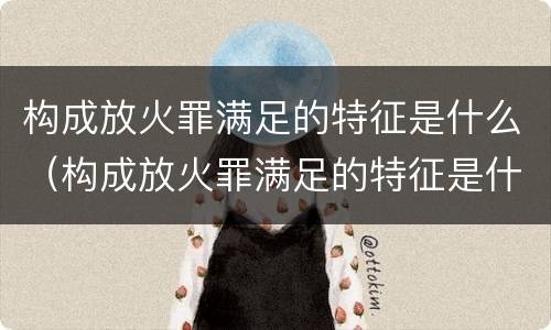 构成放火罪满足的特征是什么（构成放火罪满足的特征是什么意思）