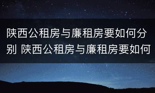 陕西公租房与廉租房要如何分别 陕西公租房与廉租房要如何分别选择