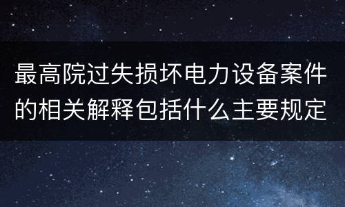 最高院过失损坏电力设备案件的相关解释包括什么主要规定
