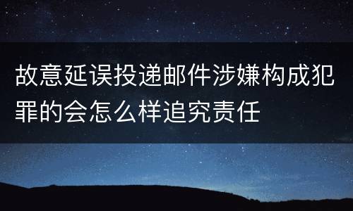 故意延误投递邮件涉嫌构成犯罪的会怎么样追究责任