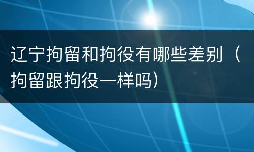 辽宁拘留和拘役有哪些差别（拘留跟拘役一样吗）