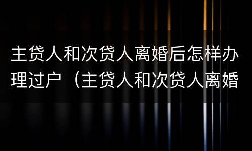 主贷人和次贷人离婚后怎样办理过户（主贷人和次贷人离婚后怎样办理过户手续）