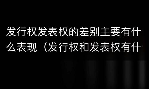 发行权发表权的差别主要有什么表现（发行权和发表权有什么区别）