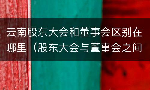 云南股东大会和董事会区别在哪里（股东大会与董事会之间是什么关系）