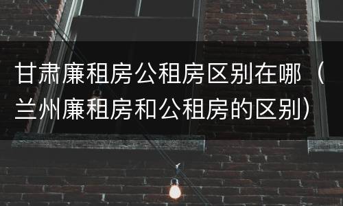 甘肃廉租房公租房区别在哪（兰州廉租房和公租房的区别）