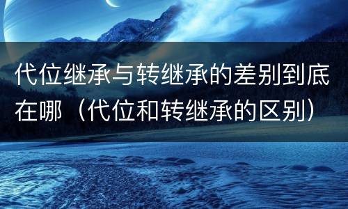 代位继承与转继承的差别到底在哪（代位和转继承的区别）
