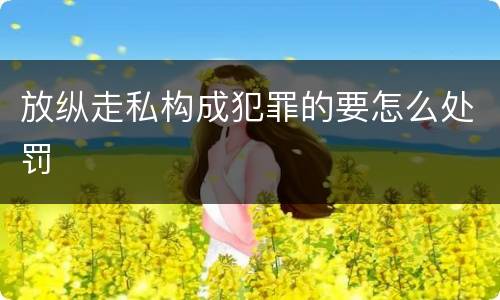 放纵走私构成犯罪的要怎么处罚