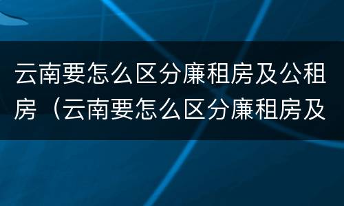 云南要怎么区分廉租房及公租房（云南要怎么区分廉租房及公租房的区别）