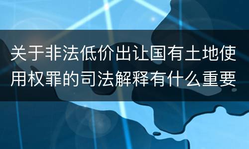 关于非法低价出让国有土地使用权罪的司法解释有什么重要规定