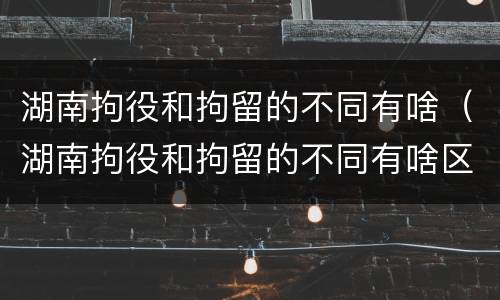 湖南拘役和拘留的不同有啥（湖南拘役和拘留的不同有啥区别）