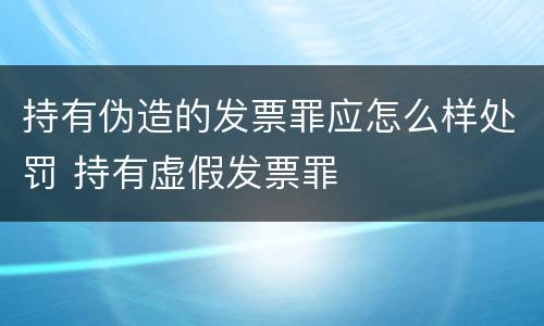 持有伪造的发票罪应怎么样处罚 持有虚假发票罪