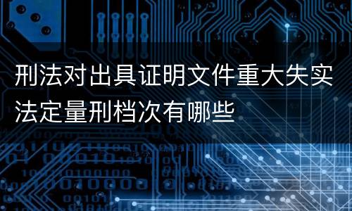 刑法对出具证明文件重大失实法定量刑档次有哪些