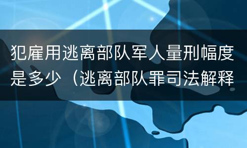 犯雇用逃离部队军人量刑幅度是多少（逃离部队罪司法解释）