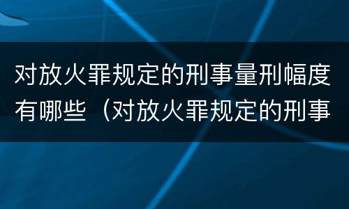 对放火罪规定的刑事量刑幅度有哪些（对放火罪规定的刑事量刑幅度有哪些规定）