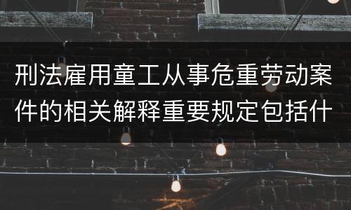 刑法雇用童工从事危重劳动案件的相关解释重要规定包括什么