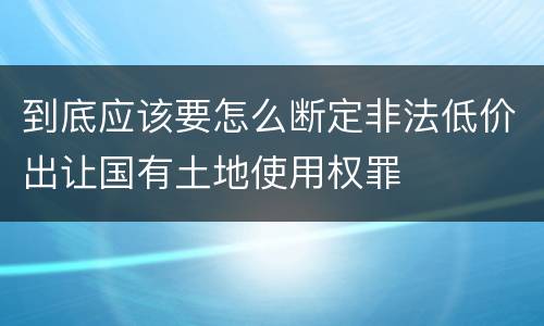 到底应该要怎么断定非法低价出让国有土地使用权罪