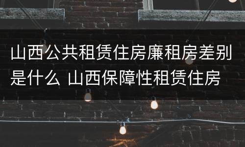 山西公共租赁住房廉租房差别是什么 山西保障性租赁住房
