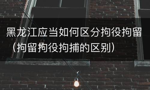 黑龙江应当如何区分拘役拘留（拘留拘役拘捕的区别）