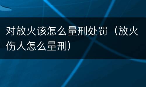 对放火该怎么量刑处罚（放火伤人怎么量刑）