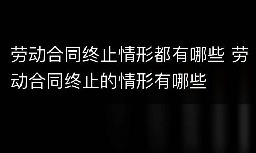 劳动合同终止情形都有哪些 劳动合同终止的情形有哪些