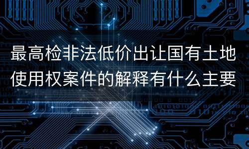 最高检非法低价出让国有土地使用权案件的解释有什么主要规定