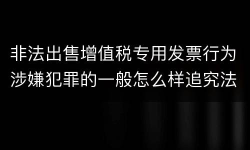 非法出售增值税专用发票行为涉嫌犯罪的一般怎么样追究法律责任
