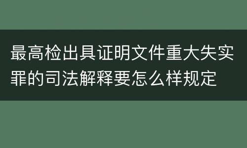 最高检出具证明文件重大失实罪的司法解释要怎么样规定