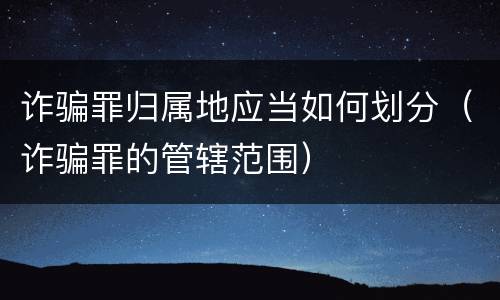 诈骗罪归属地应当如何划分（诈骗罪的管辖范围）