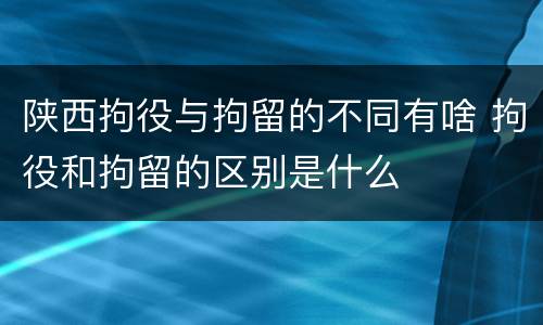 陕西拘役与拘留的不同有啥 拘役和拘留的区别是什么