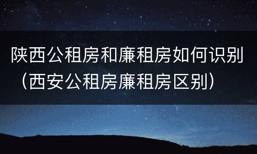 陕西公租房和廉租房如何识别（西安公租房廉租房区别）