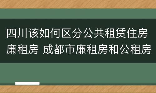 四川该如何区分公共租赁住房廉租房 成都市廉租房和公租房的区别
