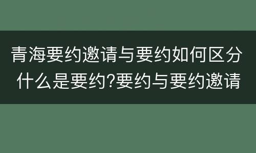 青海要约邀请与要约如何区分 什么是要约?要约与要约邀请有什么区别
