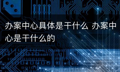 办案中心具体是干什么 办案中心是干什么的